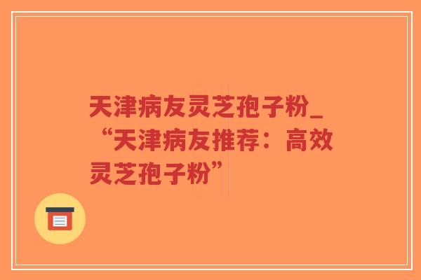 天津病友灵芝孢子粉_“天津病友推荐：高效灵芝孢子粉”