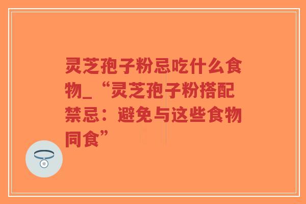 灵芝孢子粉忌吃什么食物_“灵芝孢子粉搭配禁忌：避免与这些食物同食”