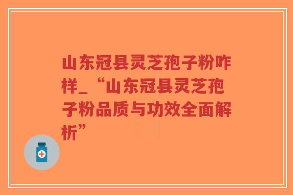 山东冠县灵芝孢子粉咋样_“山东冠县灵芝孢子粉品质与功效全面解析” 山东冠县灵芝孢子粉咋样_“山东冠县灵芝孢子粉品质与功效全面解析”