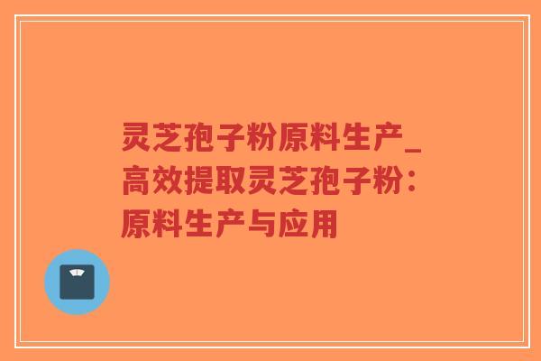 灵芝孢子粉原料生产_高效提取灵芝孢子粉：原料生产与应用