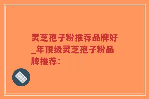 灵芝孢子粉推荐品牌好_年顶级灵芝孢子粉品牌推荐：