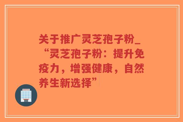 关于推广灵芝孢子粉_“灵芝孢子粉：提升免疫力，增强健康，自然养生新选择”