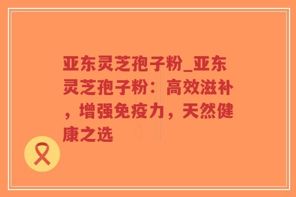 亚东灵芝孢子粉_亚东灵芝孢子粉：高效滋补，增强免疫力，天然健康之选