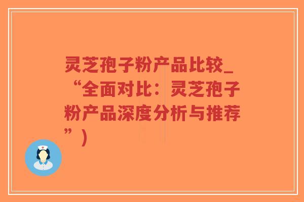 灵芝孢子粉产品比较_“全面对比：灵芝孢子粉产品深度分析与推荐”)