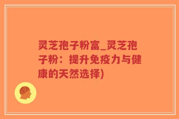 灵芝孢子粉富_灵芝孢子粉：提升免疫力与健康的天然选择)
