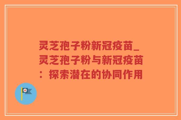 灵芝孢子粉新冠疫苗_灵芝孢子粉与新冠疫苗:探索潜在的协同作用 灵芝孢子粉新冠疫苗_灵芝孢子粉与新冠疫苗:探索潜在的协同作用