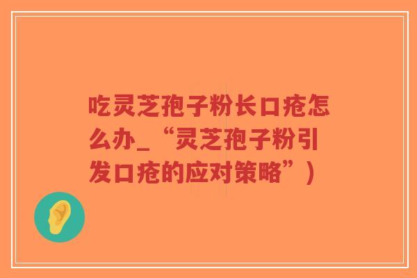 吃灵芝孢子粉长口疮怎么办_“灵芝孢子粉引发口疮的应对策略”)
