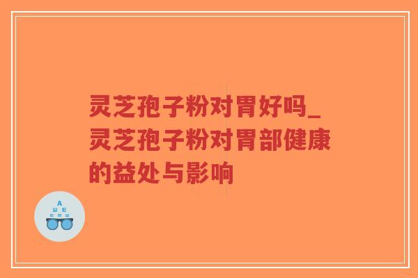 灵芝孢子粉对胃好吗_灵芝孢子粉对胃部健康的益处与影响