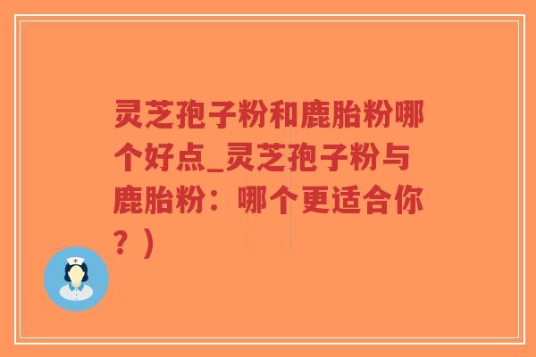 灵芝孢子粉和鹿胎粉哪个好点_灵芝孢子粉与鹿胎粉：哪个更适合你？)
