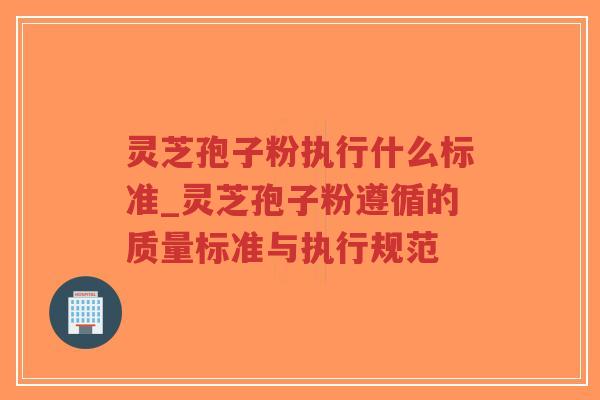 灵芝孢子粉执行什么标准_灵芝孢子粉遵循的质量标准与执行规范