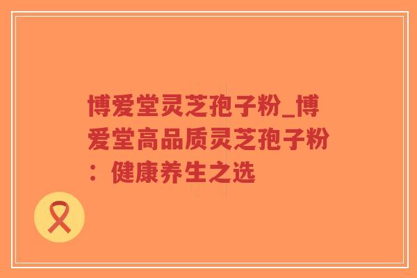 博爱堂灵芝孢子粉_博爱堂高品质灵芝孢子粉：健康养生之选