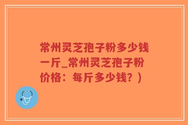 常州灵芝孢子粉多少钱一斤_常州灵芝孢子粉价格：每斤多少钱？)