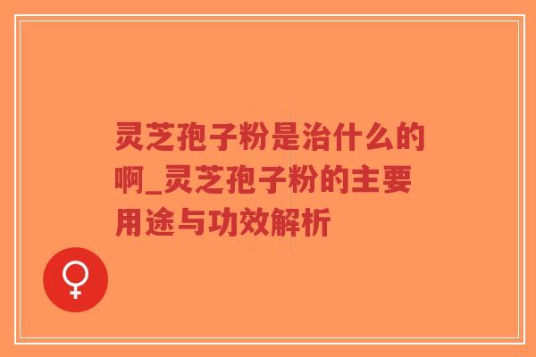 灵芝孢子粉是治什么的啊_灵芝孢子粉的主要用途与功效解析