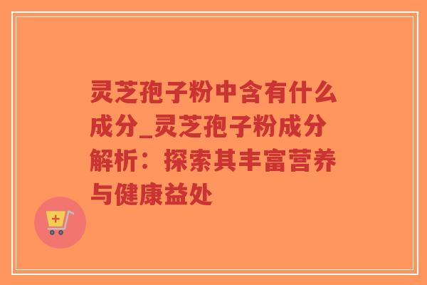 灵芝孢子粉中含有什么成分_灵芝孢子粉成分解析：探索其丰富营养与健康益处
