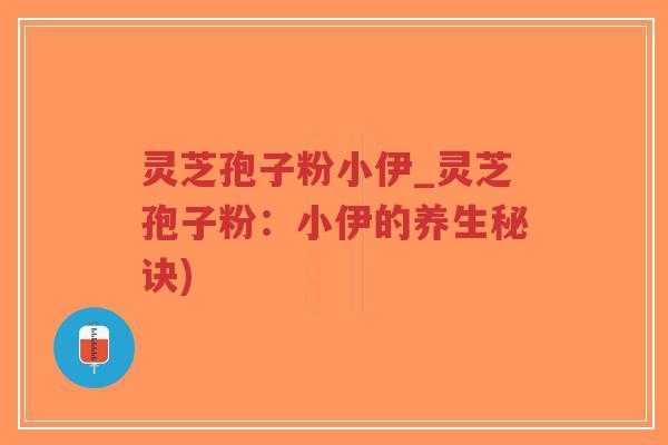 灵芝孢子粉小伊_灵芝孢子粉：小伊的养生秘诀)