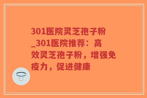 301医院灵芝孢子粉_301医院推荐：高效灵芝孢子粉，增强免疫力，促进健康