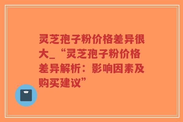 灵芝孢子粉价格差异很大_“灵芝孢子粉价格差异解析：影响因素及购买建议”