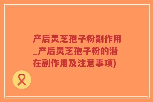 产后灵芝孢子粉副作用_产后灵芝孢子粉的潜在副作用及注意事项)