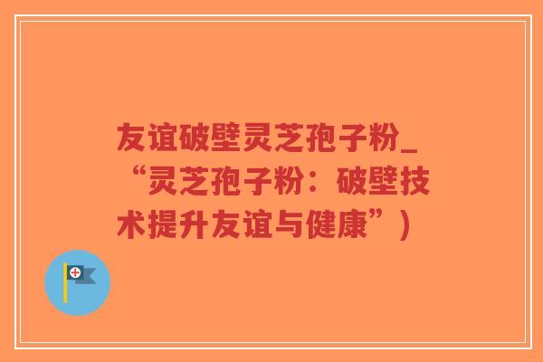 友谊破壁灵芝孢子粉_“灵芝孢子粉:破壁技术提升友谊与健康”) 友谊破壁灵芝孢子粉_“灵芝孢子粉:破壁技术提升友谊与健康”)