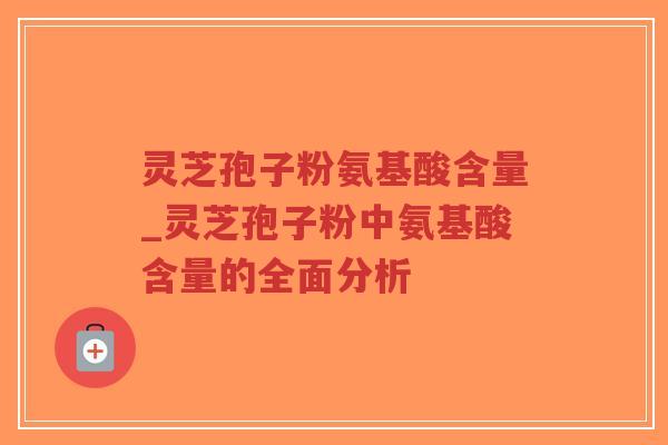 灵芝孢子粉氨基酸含量_灵芝孢子粉中氨基酸含量的全面分析
