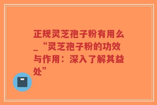 正规灵芝孢子粉有用么_“灵芝孢子粉的功效与作用：深入了解其益处”