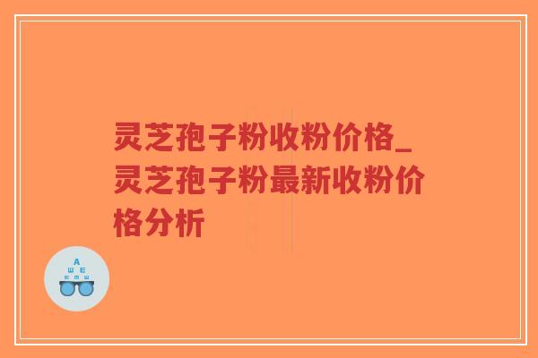 灵芝孢子粉收粉价格_灵芝孢子粉最新收粉价格分析