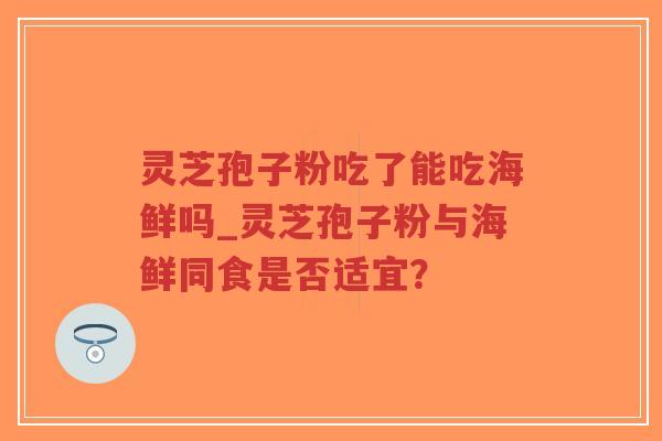 灵芝孢子粉吃了能吃海鲜吗_灵芝孢子粉与海鲜同食是否适宜？