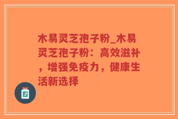 木易灵芝孢子粉_木易灵芝孢子粉：高效滋补，增强免疫力，健康生活新选择