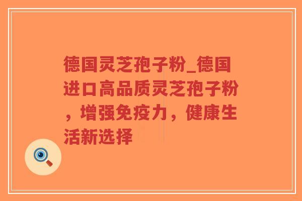 德国灵芝孢子粉_德国进口高品质灵芝孢子粉，增强免疫力，健康生活新选择