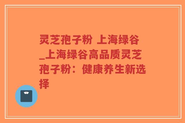灵芝孢子粉 上海绿谷_上海绿谷高品质灵芝孢子粉：健康养生新选择