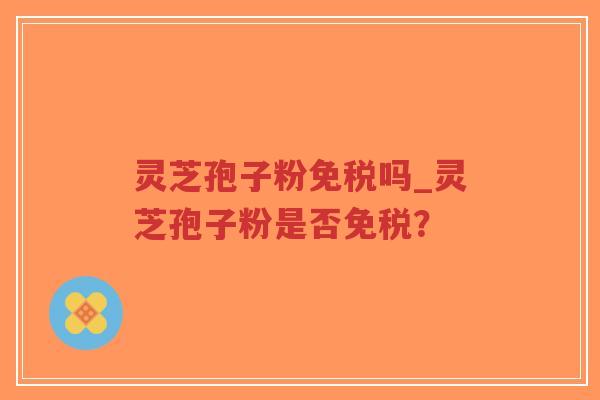 灵芝孢子粉免税吗_灵芝孢子粉是否免税？