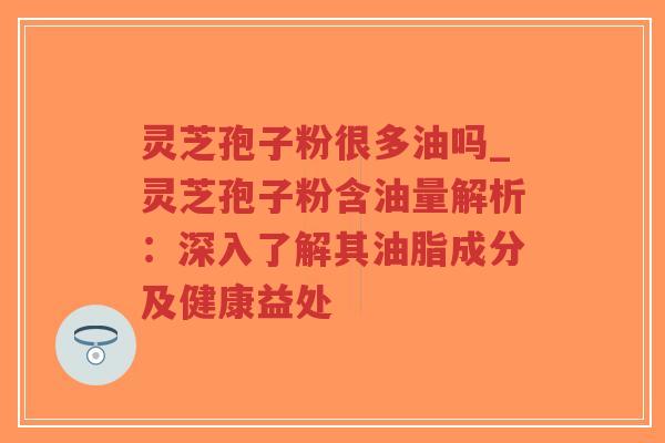 灵芝孢子粉很多油吗_灵芝孢子粉含油量解析：深入了解其油脂成分及健康益处