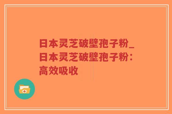 日本灵芝破壁孢子粉_日本灵芝破壁孢子粉：高效吸收