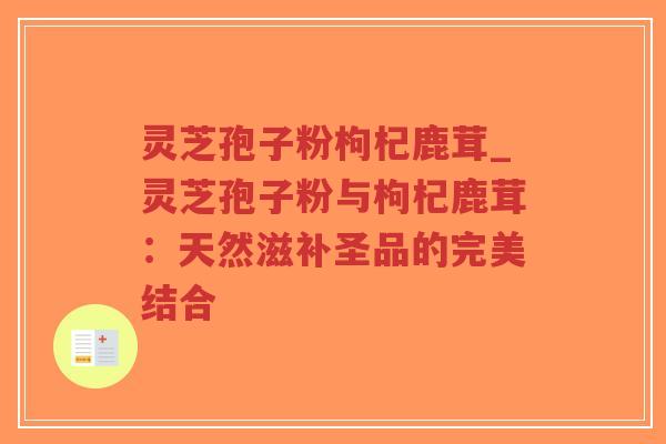 灵芝孢子粉枸杞鹿茸_灵芝孢子粉与枸杞鹿茸:天然滋补圣品的完美结合 灵芝孢子粉枸杞鹿茸_灵芝孢子粉与枸杞鹿茸:天然滋补圣品的完美结合