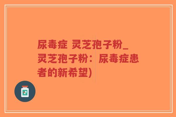尿毒症 灵芝孢子粉_灵芝孢子粉：尿毒症患者的新希望)