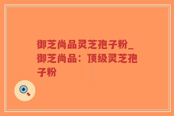 御芝尚品灵芝孢子粉_御芝尚品：顶级灵芝孢子粉