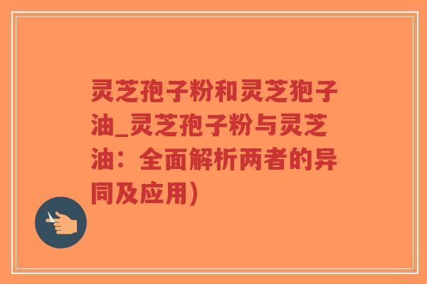 灵芝孢子粉和灵芝狍子油_灵芝孢子粉与灵芝油：全面解析两者的异同及应用)