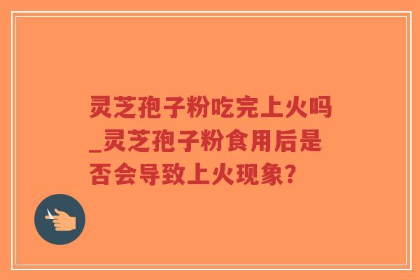 灵芝孢子粉吃完上火吗_灵芝孢子粉食用后是否会导致上火现象？