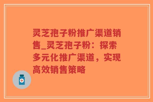 灵芝孢子粉推广渠道销售_灵芝孢子粉：探索多元化推广渠道，实现高效销售策略