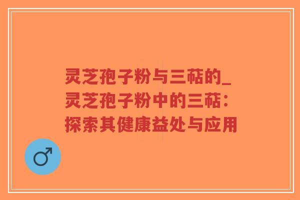 灵芝孢子粉与三萜的_灵芝孢子粉中的三萜：探索其健康益处与应用