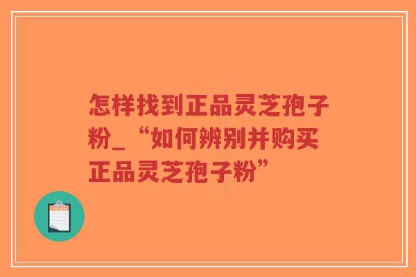 怎样找到正品灵芝孢子粉_“如何辨别并购买正品灵芝孢子粉”