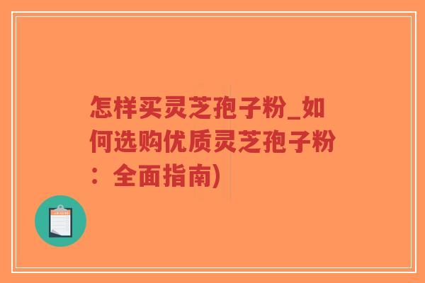 怎样买灵芝孢子粉_如何选购优质灵芝孢子粉：全面指南)