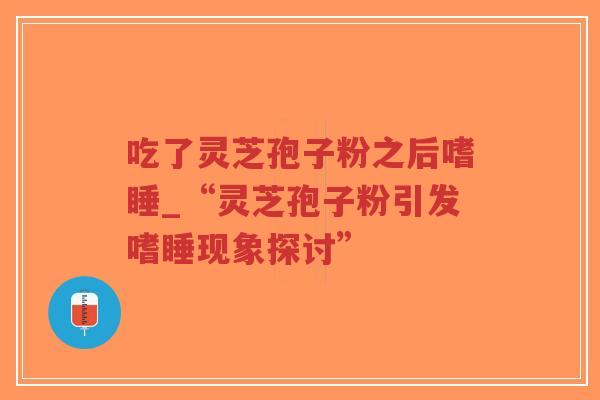 吃了灵芝孢子粉之后嗜睡_“灵芝孢子粉引发嗜睡现象探讨”