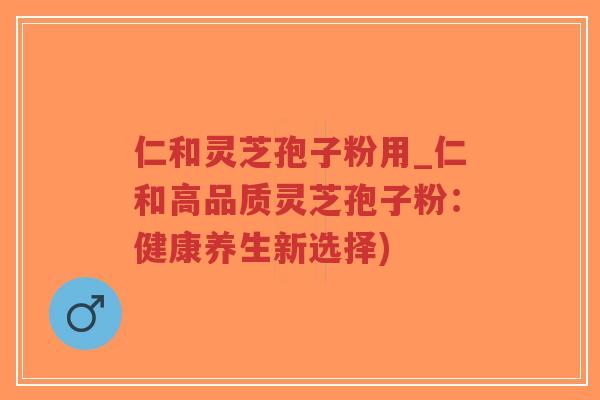 仁和灵芝孢子粉用_仁和高品质灵芝孢子粉：健康养生新选择)