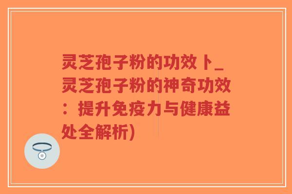 灵芝孢子粉的功效卜_灵芝孢子粉的神奇功效:提升免疫力与健康益处全解析) 灵芝孢子粉的功效卜_灵芝孢子粉的神奇功效:提升免疫力与健康益处全解析)