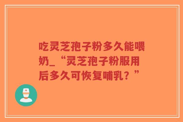 吃灵芝孢子粉多久能喂奶_“灵芝孢子粉服用后多久可恢复哺乳?”