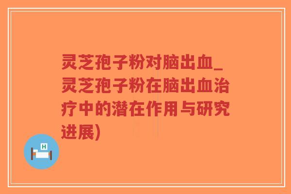 灵芝孢子粉对脑出血_灵芝孢子粉在脑出血治疗中的潜在作用与研究进展)