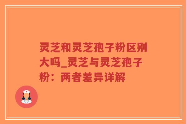 灵芝和灵芝孢子粉区别大吗_灵芝与灵芝孢子粉:两者差异详解 灵芝和灵芝孢子粉区别大吗_灵芝与灵芝孢子粉:两者差异详解