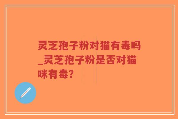 灵芝孢子粉对猫有毒吗_灵芝孢子粉是否对猫咪有毒？