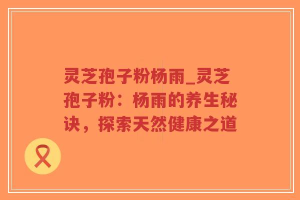 灵芝孢子粉杨雨_灵芝孢子粉：杨雨的养生秘诀，探索天然健康之道